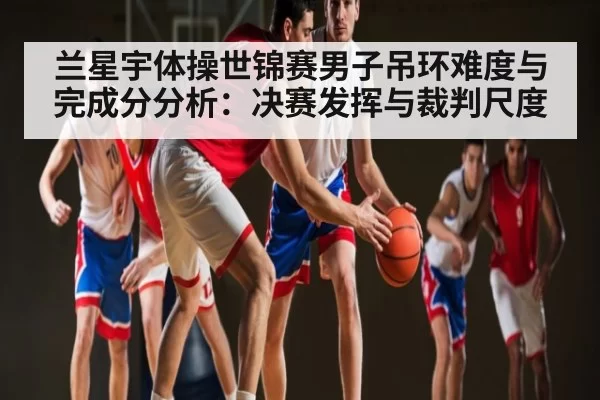 兰星宇体操世锦赛男子吊环难度与完成分分析：决赛发挥与裁判尺度